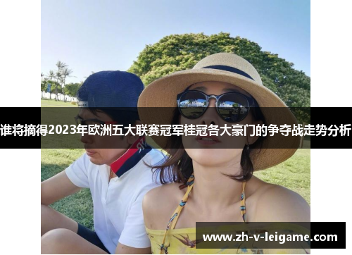 谁将摘得2023年欧洲五大联赛冠军桂冠各大豪门的争夺战走势分析 谁将摘得2023年欧洲五大联赛冠军桂冠各大豪门的争夺战走势分析