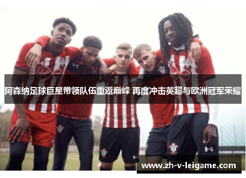 阿森纳足球巨星带领队伍重返巅峰 再度冲击英超与欧洲冠军荣耀