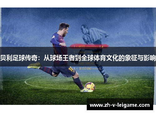 贝利足球传奇:从球场王者到全球体育文化的象征与影响 贝利足球传奇:从球场王者到全球体育文化的象征与影响