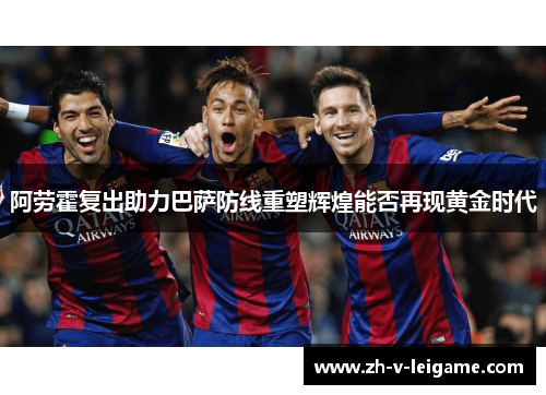 阿劳霍复出助力巴萨防线重塑辉煌能否再现黄金时代