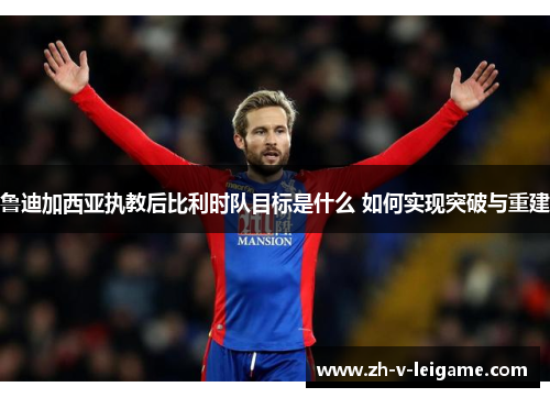 鲁迪加西亚执教后比利时队目标是什么 如何实现突破与重建